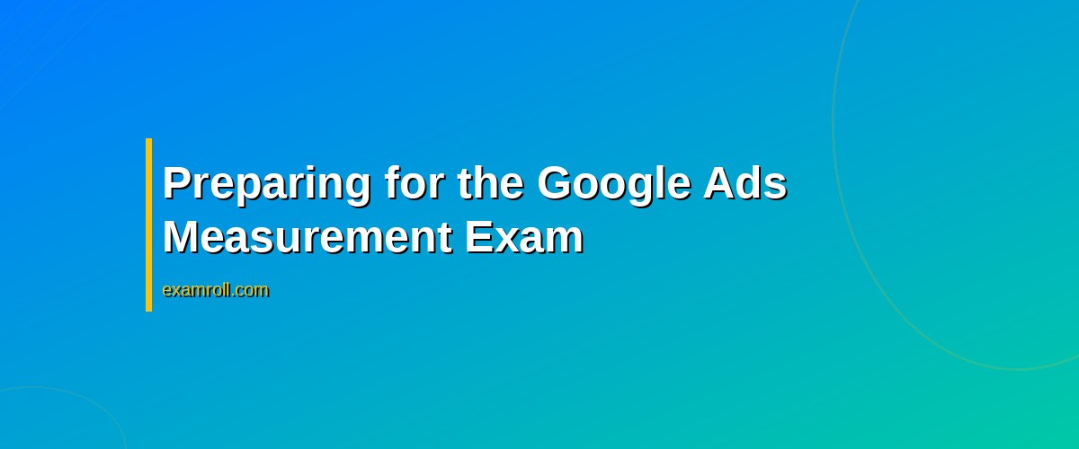 Best Practices for Earning Your Google Ads Measurement Certification – Preparing for the Google Ads Measurement Exam